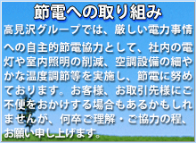 節電への取り組み。高見沢グループでは、厳しい電力事情への自主的節電協力として、社内の電灯や室内照明の削減、空調設備の細やかな温度調節等を実施し、節電に努めております。お客様、お取引先様にご不便をおかけする場合もあるかもしれませんが、何卒ご理解・ご協力の程、お願い申し上げます。